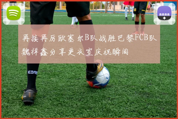再接再厉欧塞尔B队战胜巴黎FCB队魏祥鑫分享更衣室庆祝瞬间