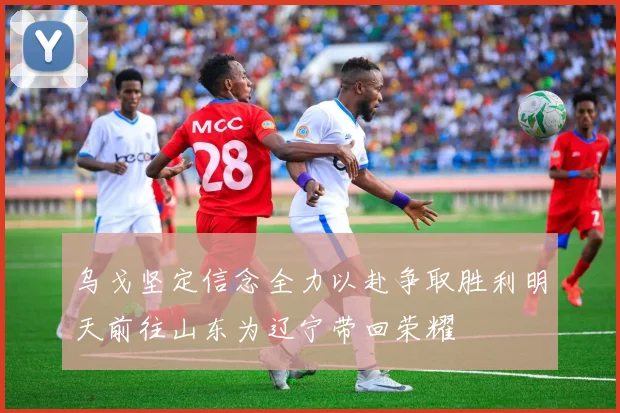 乌戈坚定信念全力以赴争取胜利明天前往山东为辽宁带回荣耀