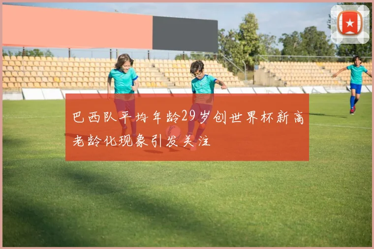 巴西队平均年龄29岁创世界杯新高老龄化现象引发关注