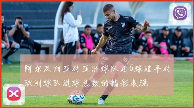 阿尔及利亚对亚洲球队进6球追平对欧洲球队进球总数的精彩表现