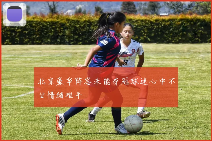 北京豪华阵容未能夺冠球迷心中不甘情绪难平