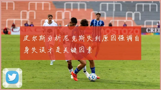 皮尔斯分析尼克斯失利原因强调自身失误才是关键因素