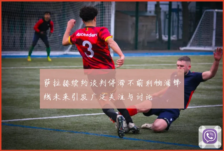 萨拉赫续约谈判停滞不前利物浦锋线未来引发广泛关注与讨论