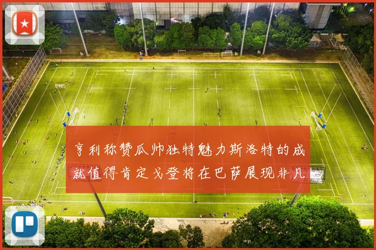 亨利称赞瓜帅独特魅力斯洛特的成就值得肯定戈登将在巴萨展现非凡才华