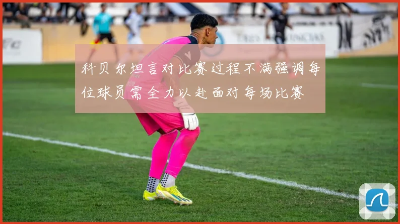 科贝尔坦言对比赛过程不满强调每位球员需全力以赴面对每场比赛