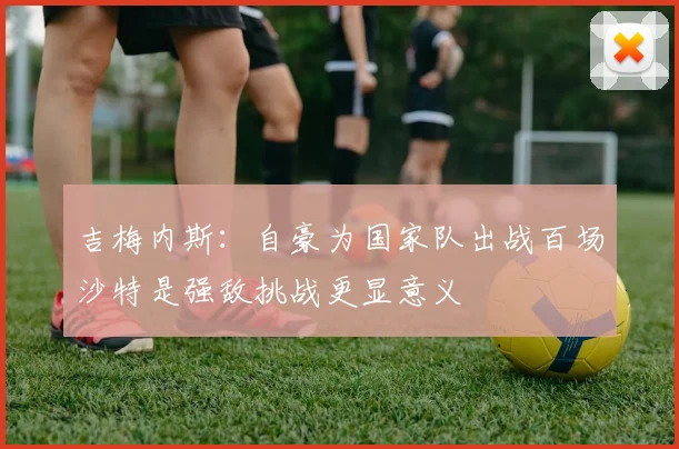 吉梅内斯：自豪为国家队出战百场沙特是强敌挑战更显意义