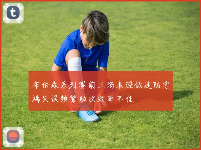布伦森系列赛前三场表现低迷防守端失误频繁助攻效率不佳