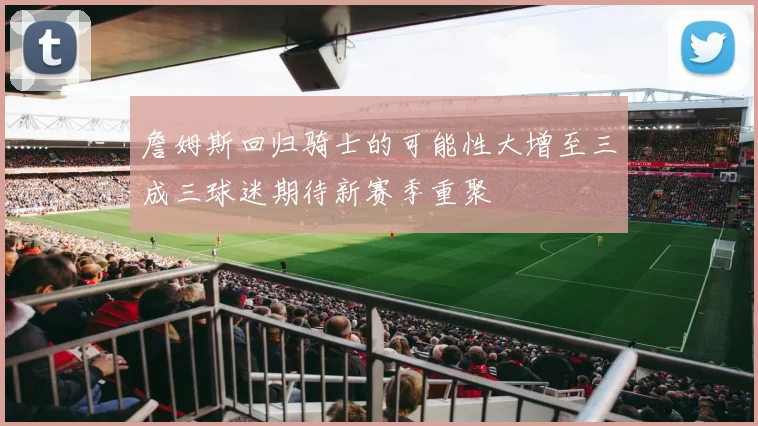 詹姆斯回归骑士的可能性大增至三成三球迷期待新赛季重聚