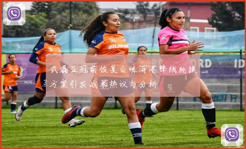 武磊亚冠前恢复合练海港锋线轮换方案引发战术热议与分析