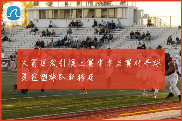 火箭逆袭引援上赛季季后赛对手球员重塑球队新格局