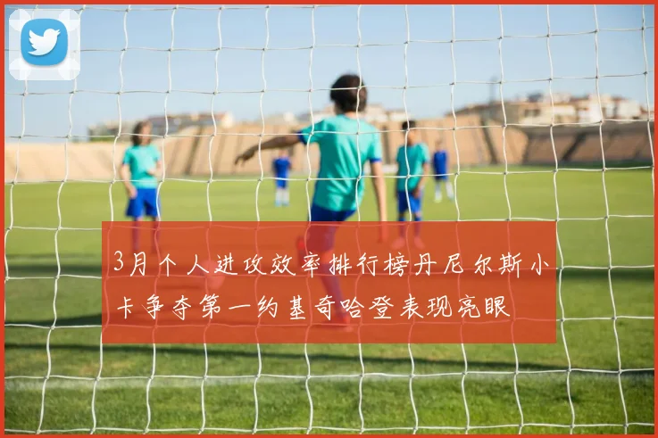 3月个人进攻效率排行榜丹尼尔斯小卡争夺第一约基奇哈登表现亮眼