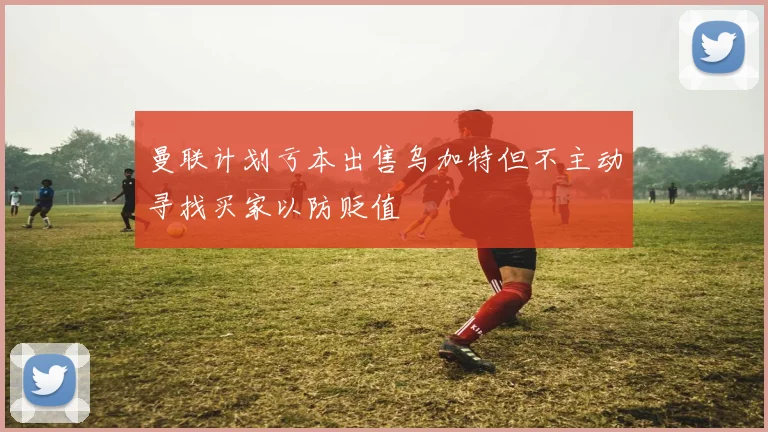 曼联计划亏本出售乌加特但不主动寻找买家以防贬值