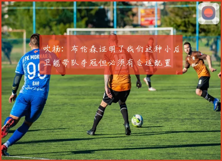吹杨：布伦森证明了我们这种小后卫能带队夺冠但必须有合适配置