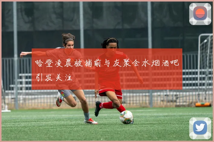 哈登凌晨被捕前与友聚会水烟酒吧引发关注