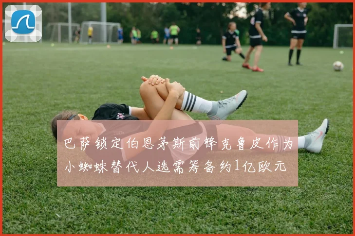 巴萨锁定伯恩茅斯前锋克鲁皮作为小蜘蛛替代人选需筹备约1亿欧元