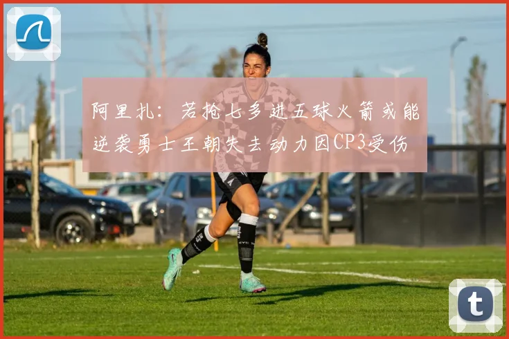 阿里扎：若抢七多进五球火箭或能逆袭勇士王朝失去动力因CP3受伤