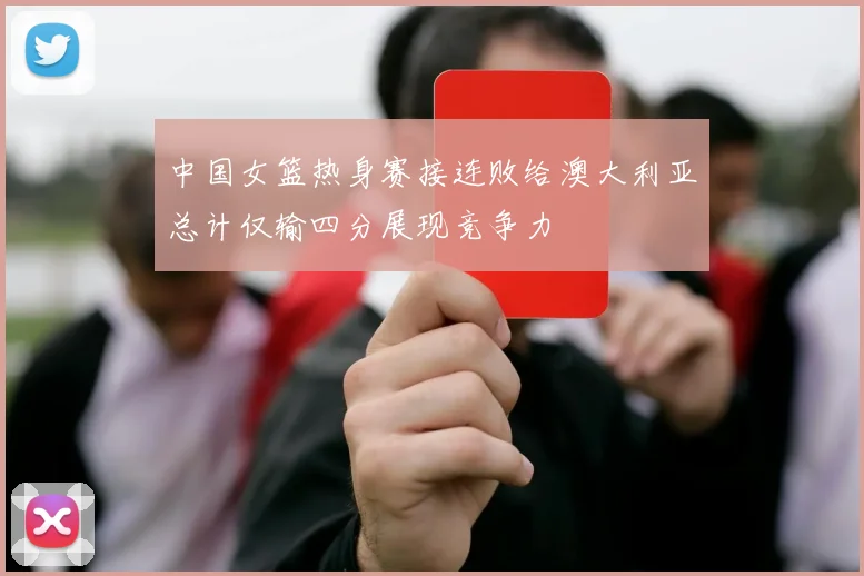 中国女篮热身赛接连败给澳大利亚总计仅输四分展现竞争力