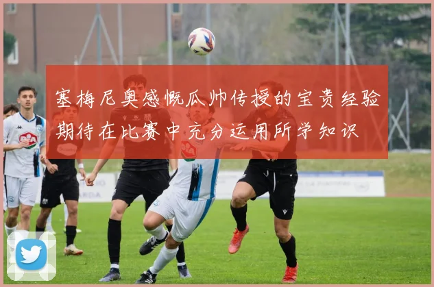塞梅尼奥感慨瓜帅传授的宝贵经验期待在比赛中充分运用所学知识