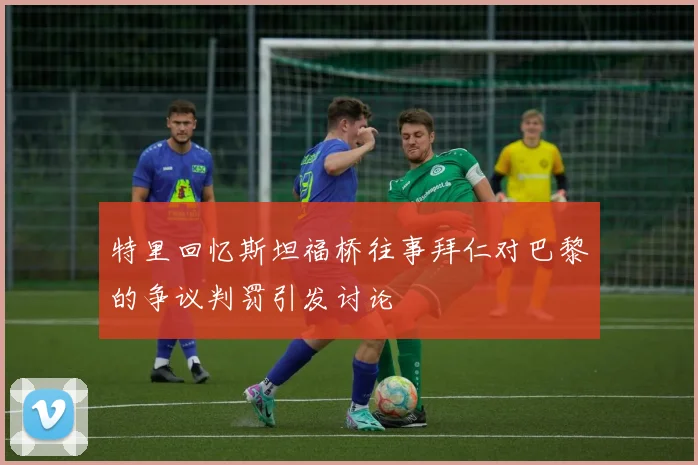 特里回忆斯坦福桥往事拜仁对巴黎的争议判罚引发讨论