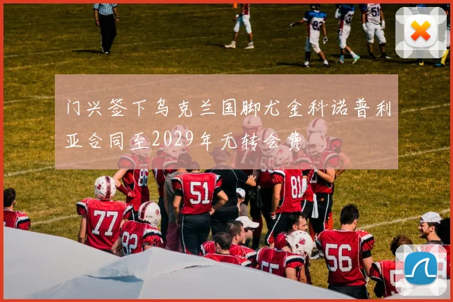 门兴签下乌克兰国脚尤金科诺普利亚合同至2029年无转会费