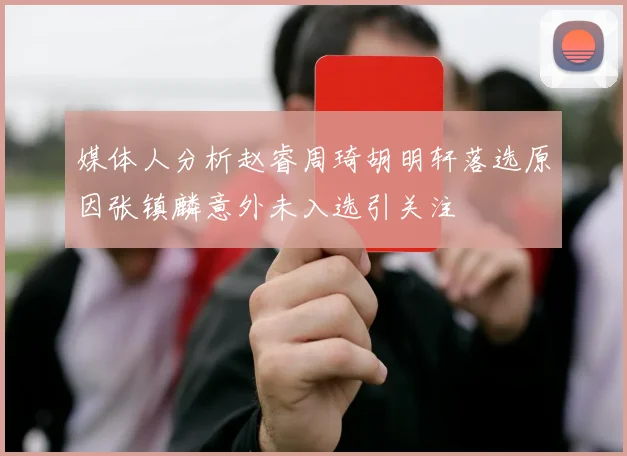 媒体人分析赵睿周琦胡明轩落选原因张镇麟意外未入选引关注