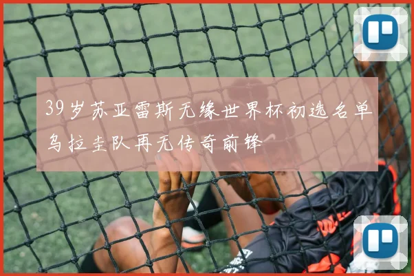 39岁苏亚雷斯无缘世界杯初选名单乌拉圭队再无传奇前锋