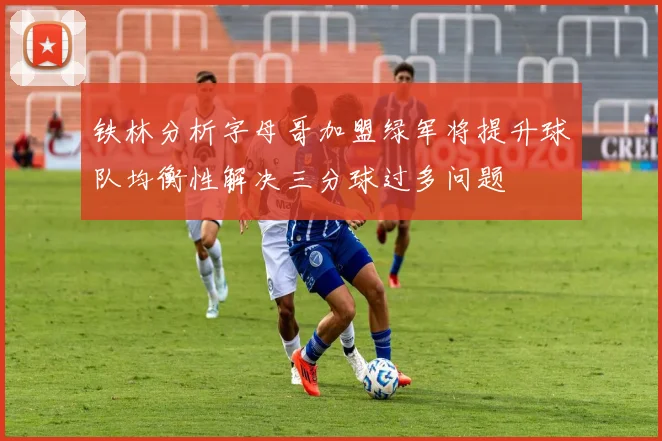 铁林分析字母哥加盟绿军将提升球队均衡性解决三分球过多问题