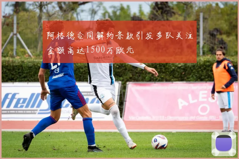 阿格德合同解约条款引发多队关注金额高达1500万欧元