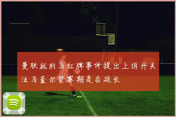 曼联就利马红牌事件提出上诉并关注马奎尔禁赛期是否延长