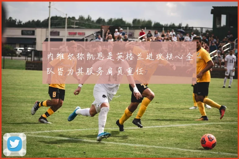 内维尔称凯恩是英格兰进攻核心全队皆为其服务肩负重任