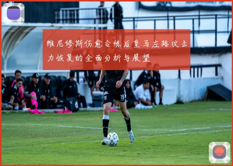 维尼修斯伤愈合练后皇马左路攻击力恢复的全面分析与展望