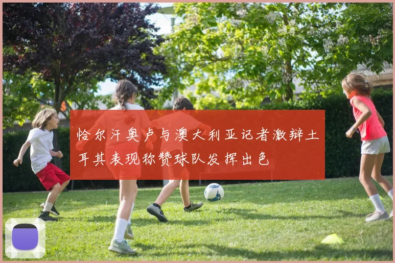恰尔汗奥卢与澳大利亚记者激辩土耳其表现称赞球队发挥出色
