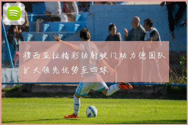 穆西亚拉精彩劲射破门助力德国队扩大领先优势至四球