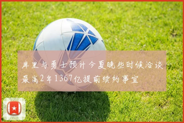 库里与勇士预计今夏晚些时候洽谈最高2年1367亿提前续约事宜