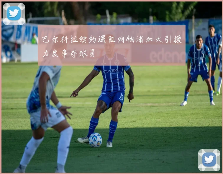 巴尔科拉续约遇阻利物浦加大引援力度争夺球员